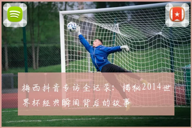 梅西抖音专访全记录：揭秘2014世界杯经典瞬间背后的故事