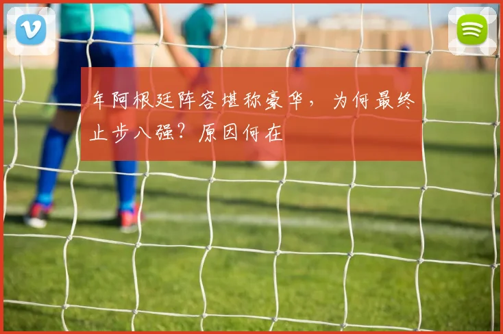 年阿根廷阵容堪称豪华，为何最终止步八强？原因何在