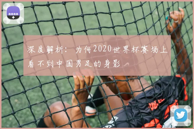 深度解析：为何2020世界杯赛场上看不到中国男足的身影