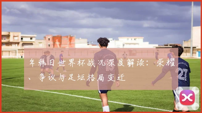 年韩日世界杯战况深度解读：荣耀、争议与足坛格局变迁