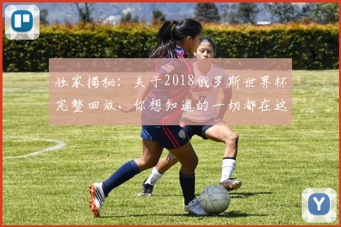 独家揭秘：关于2018俄罗斯世界杯完整回放，你想知道的一切都在这里