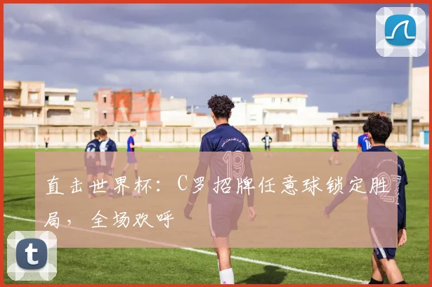 直击世界杯：C罗招牌任意球锁定胜局，全场欢呼