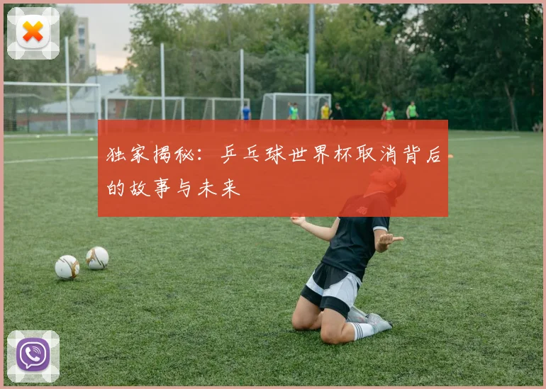 独家揭秘：乒乓球世界杯取消背后的故事与未来