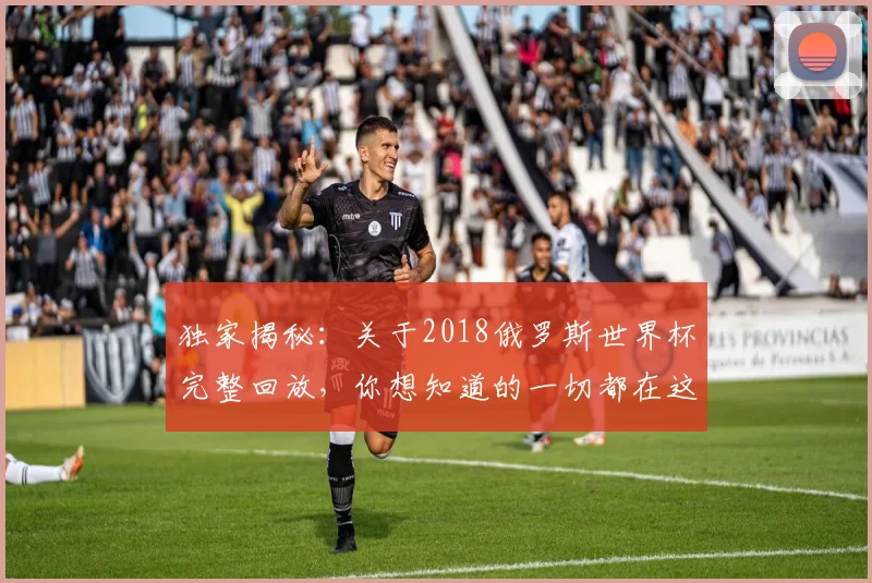 独家揭秘：关于2018俄罗斯世界杯完整回放，你想知道的一切都在这里