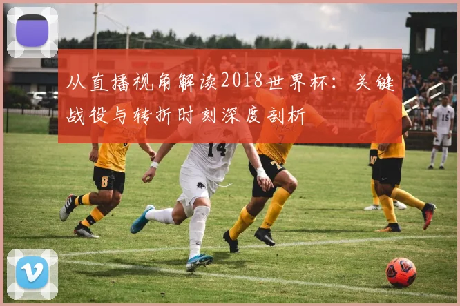从直播视角解读2018世界杯：关键战役与转折时刻深度剖析