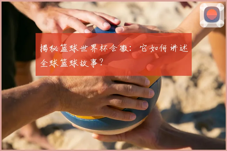 揭秘篮球世界杯会徽：它如何讲述全球篮球故事？
